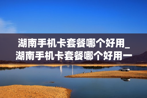 湖南手机卡套餐哪个好用_湖南手机卡套餐哪个好用一点