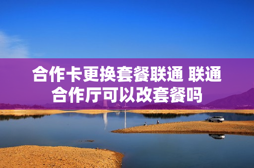 合作卡更换套餐联通 联通合作厅可以改套餐吗