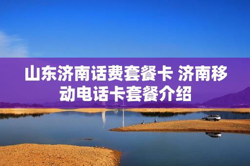 山东济南话费套餐卡 济南移动电话卡套餐介绍