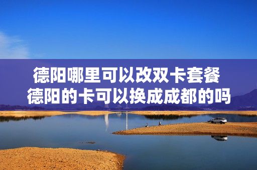 德阳哪里可以改双卡套餐 德阳的卡可以换成成都的吗