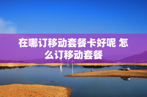 在哪订移动套餐卡好呢 怎么订移动套餐