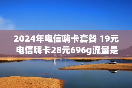 2024年电信嗨卡套餐 19元 电信嗨卡28元696g流量是真的吗