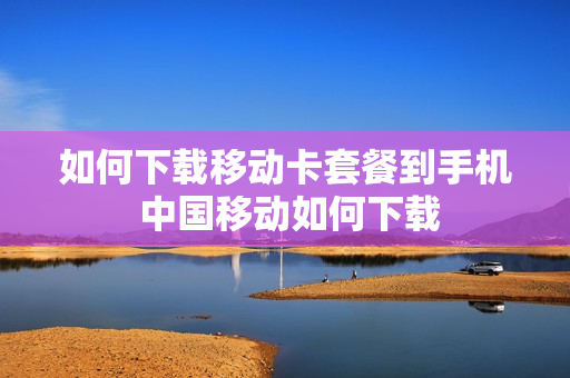 如何下载移动卡套餐到手机 中国移动如何下载