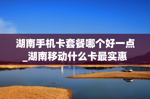 湖南手机卡套餐哪个好一点_湖南移动什么卡最实惠
