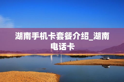 湖南手机卡套餐介绍_湖南电话卡