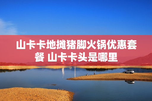 山卡卡地摊猪脚火锅优惠套餐 山卡卡头是哪里