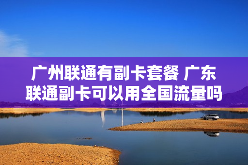 广州联通有副卡套餐 广东联通副卡可以用全国流量吗