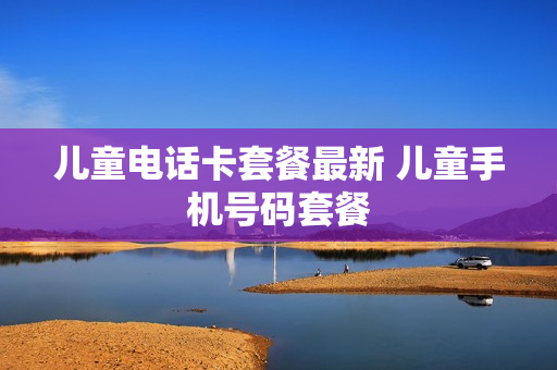 儿童电话卡套餐最新 儿童手机号码套餐