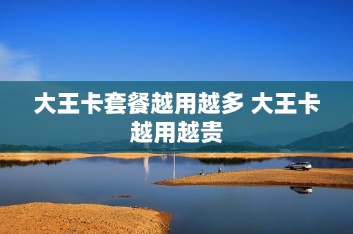 大王卡套餐越用越多 大王卡越用越贵