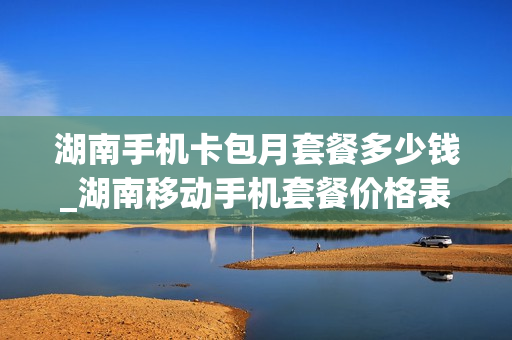 湖南手机卡包月套餐多少钱_湖南移动手机套餐价格表2020