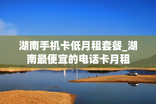 湖南手机卡低月租套餐_湖南最便宜的电话卡月租