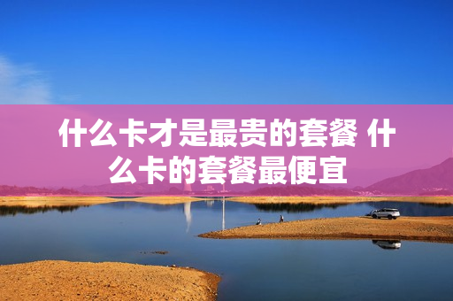 什么卡才是最贵的套餐 什么卡的套餐最便宜