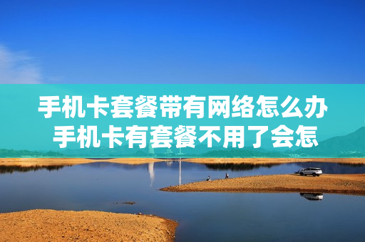 手机卡套餐带有网络怎么办 手机卡有套餐不用了会怎么样