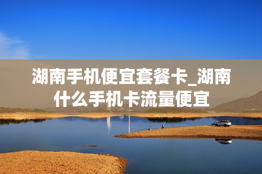 湖南手机便宜套餐卡_湖南什么手机卡流量便宜