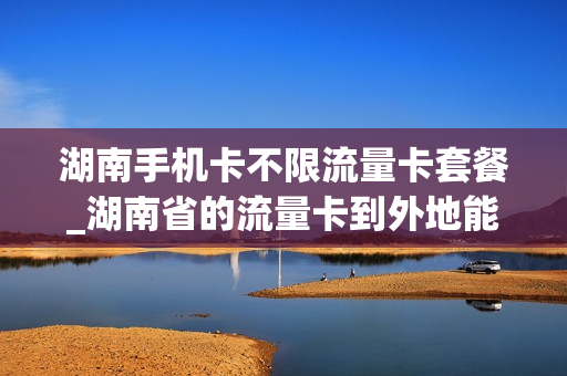 湖南手机卡不限流量卡套餐_湖南省的流量卡到外地能用吗