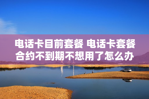 电话卡目前套餐 电话卡套餐合约不到期不想用了怎么办