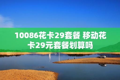 10086花卡29套餐 移动花卡29元套餐划算吗