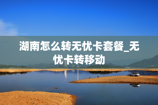 湖南怎么转无忧卡套餐_无忧卡转移动