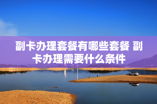 副卡办理套餐有哪些套餐 副卡办理需要什么条件