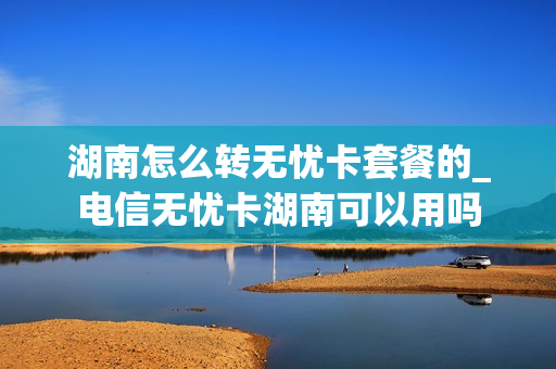 湖南怎么转无忧卡套餐的_电信无忧卡湖南可以用吗