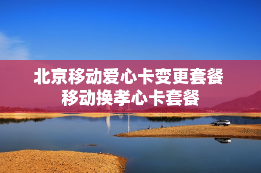 北京移动爱心卡变更套餐 移动换孝心卡套餐