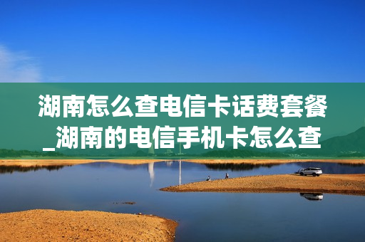 湖南怎么查电信卡话费套餐_湖南的电信手机卡怎么查话费