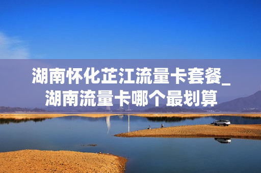 湖南怀化芷江流量卡套餐_湖南流量卡哪个最划算