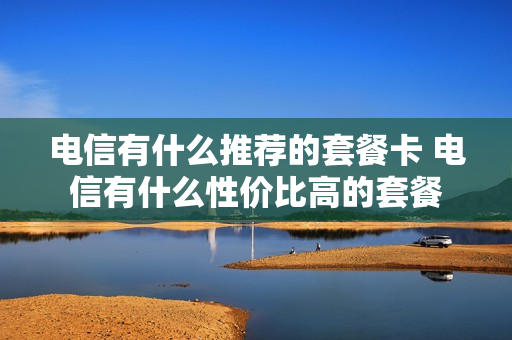 电信有什么推荐的套餐卡 电信有什么性价比高的套餐