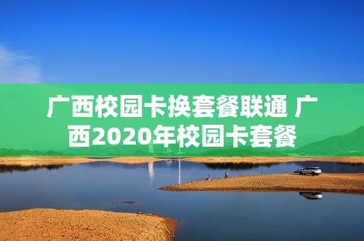 广西校园卡换套餐联通 广西2020年校园卡套餐