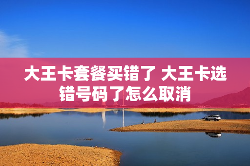 大王卡套餐买错了 大王卡选错号码了怎么取消