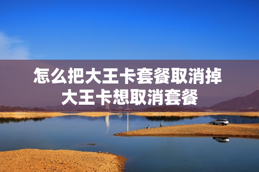 怎么把大王卡套餐取消掉 大王卡想取消套餐