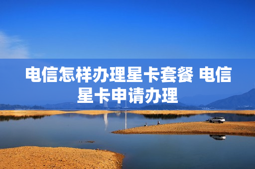 电信怎样办理星卡套餐 电信星卡申请办理