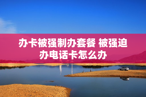 办卡被强制办套餐 被强迫办电话卡怎么办