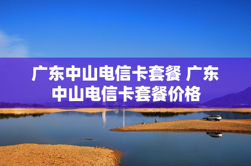 广东中山电信卡套餐 广东中山电信卡套餐价格