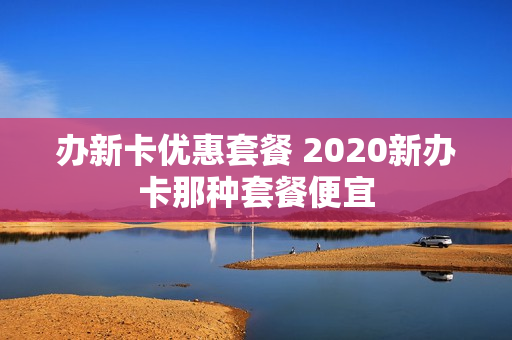 办新卡优惠套餐 2020新办卡那种套餐便宜