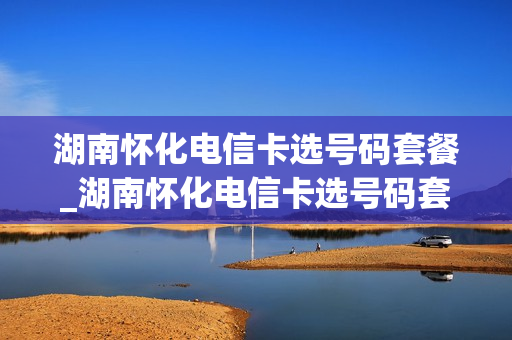湖南怀化电信卡选号码套餐_湖南怀化电信卡选号码套餐怎么选
