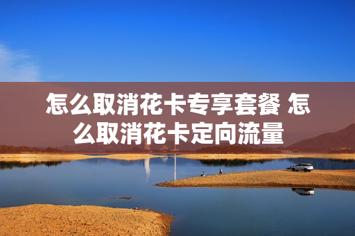 怎么取消花卡专享套餐 怎么取消花卡定向流量