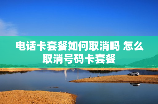电话卡套餐如何取消吗 怎么取消号码卡套餐