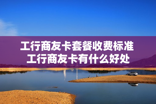 工行商友卡套餐收费标准 工行商友卡有什么好处