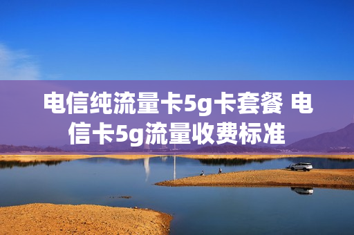 电信纯流量卡5g卡套餐 电信卡5g流量收费标准