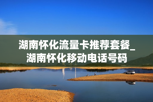 湖南怀化流量卡推荐套餐_湖南怀化移动电话号码