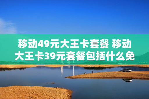 移动49元大王卡套餐 移动大王卡39元套餐包括什么免费的