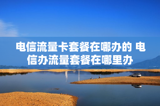 电信流量卡套餐在哪办的 电信办流量套餐在哪里办