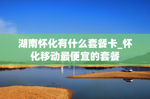 湖南怀化有什么套餐卡_怀化移动最便宜的套餐