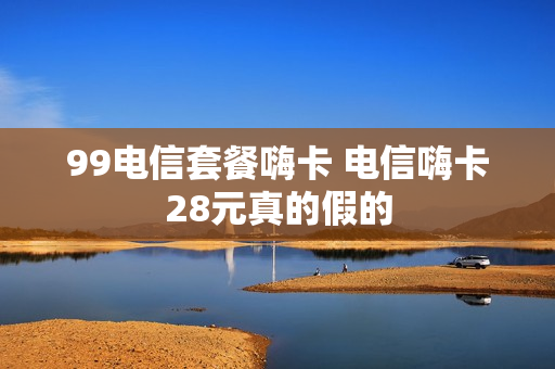 99电信套餐嗨卡 电信嗨卡28元真的假的