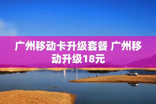 广州移动卡升级套餐 广州移动升级18元