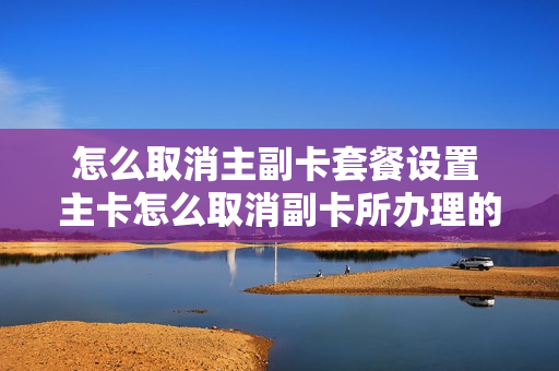 怎么取消主副卡套餐设置 主卡怎么取消副卡所办理的业务
