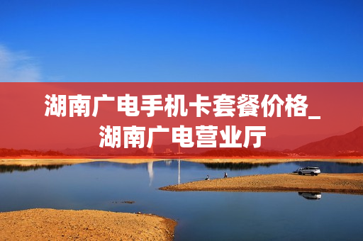 湖南广电手机卡套餐价格_湖南广电营业厅