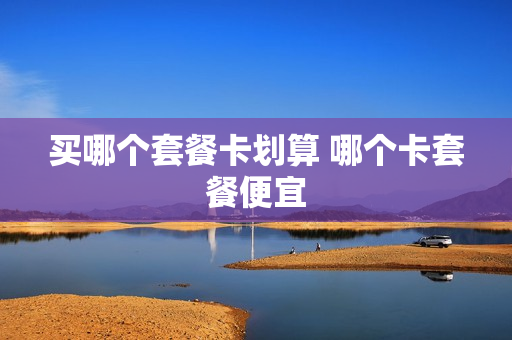 买哪个套餐卡划算 哪个卡套餐便宜
