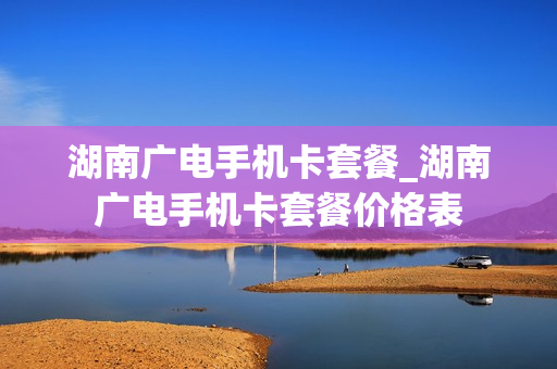 湖南广电手机卡套餐_湖南广电手机卡套餐价格表